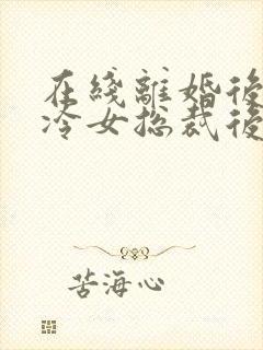 在线离婚后,高冷女总裁后悔