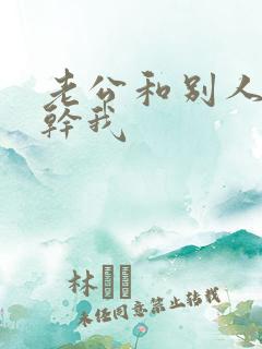 老公和别人一起干我