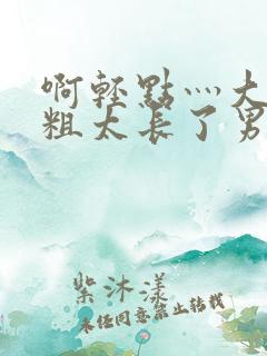 啊轻点灬大巴太粗太长了男