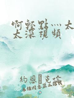 啊轻点灬太粗嗯太深视频
