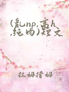 (乱np,高h,纯肉)短文