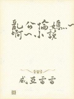 乱公伦媳..~啊~小说