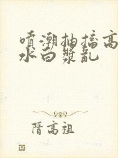 喷潮抽搐高潮喷水白浆乱