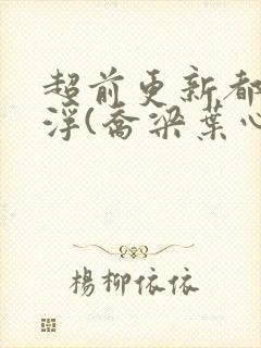 超前更新都市沉浮(乔梁叶心仪)又名:做局