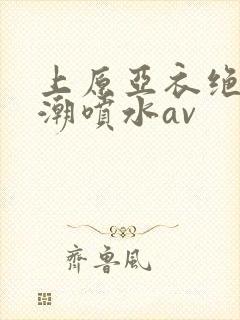 上原亚衣绝顶高潮喷水av