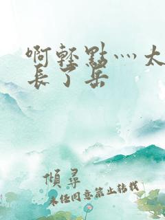 啊轻点灬太粗太长了岳