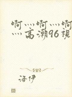啊灬啊灬啊灬快灬高潮96视频