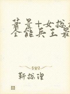 萧晨+女总裁的全能兵王最新更新