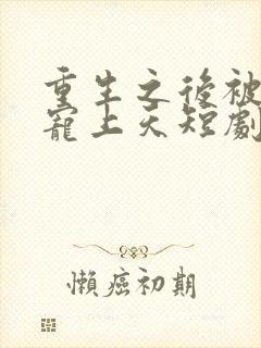 重生之后被渣男宠上天短剧