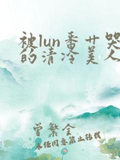 被lun番艹哭的清冷美人小说