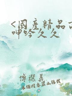 <国产精品高潮呻吟久久