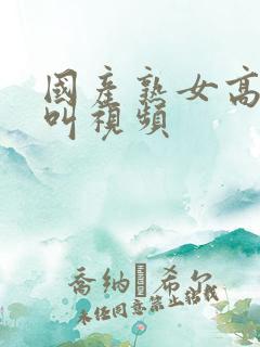 国产熟女高潮大叫视频