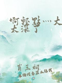 啊轻点灬大粗嗯太深了