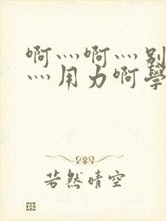 啊灬啊灬别停啊灬用力啊学校