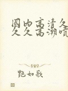 国内高清久久久久久高潮喷水冒白浆