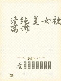 清纯美女被搞到高潮