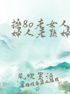 搡8o老女人老妇人老熟妇免费看