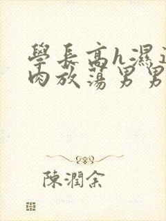 学长高h湿透纯肉放荡男男