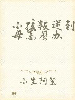 小孩叛逆到打父母怎么办