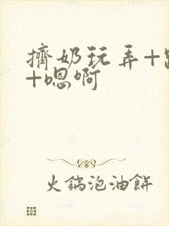 挤奶玩弄+跪趴+嗯啊