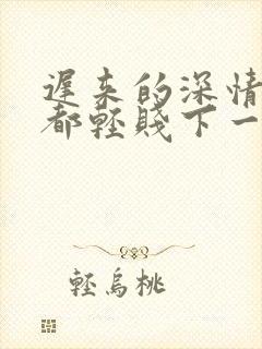 迟来的深情比草都轻贱下一句