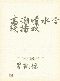 高潮喷水合集在线播放