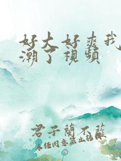 好大好爽我要高潮了视频