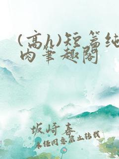 (高h)短篇纯肉笔趣阁