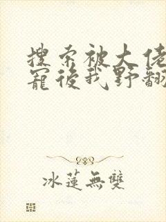 搜索被大佬们团宠后我野翻了小说