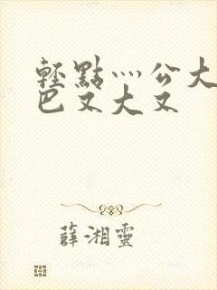 轻点灬公大ji巴又大又