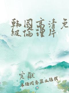 韩国高清免费三级伦理片