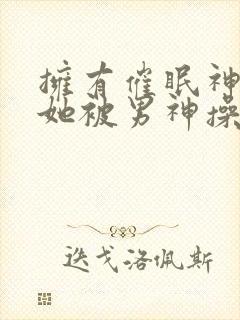 拥有催眠神力后她被男神操透了(高h np)