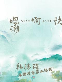 嗯灬啊灬快灬高潮 嗯灬啊灬快灬高潮