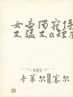女帝独宠侍卫他又猛又a短剧在线全集 女帝独宠侍卫他又猛又a短剧在线全集