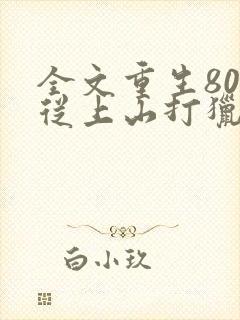 全文重生80:从上山打猎开始发家致富