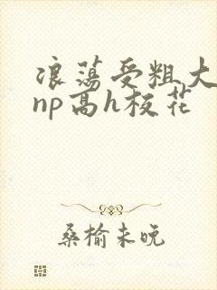 浪荡受粗大贯穿np高h校花