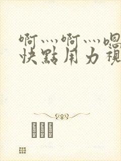 啊灬啊灬嗯嗯嗯快点用力视频