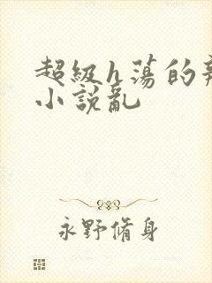 超级h荡的辣文小说乱