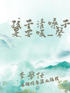 孩子清嗓子·总是要咳_声