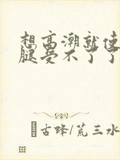 想高潮就使劲夹腿受不了了