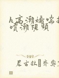 h高潮娇喘抽搐喷潮视频