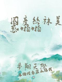 国产丝袜美腿诱惑啪啪