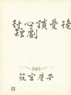 封心锁爱后开始 短剧