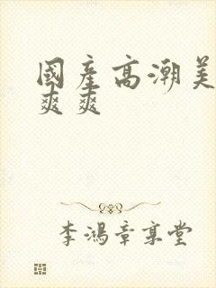 国产高潮美女爽爽爽
