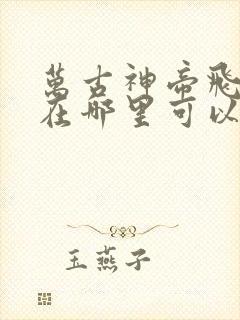 万古神帝飞天鱼在哪里可以免费阅读