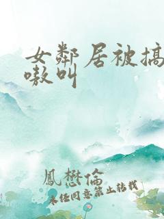 女邻居被搞得嗷嗷叫