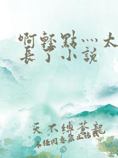 啊轻点灬太粗太长了小说