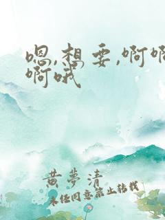 嗯,想要,啊啊啊哦