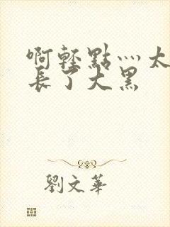 啊轻点灬太粗太长了大黑
