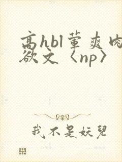 高hbl荤爽肉欲文〈np〉 高hbl荤爽肉欲文〈np〉